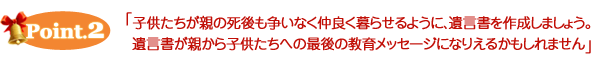 ポイント２　子供たちが親の死後も争いなく仲良く暮らせるように、遺言書を作成しましょう。遺言書が親から子供たちへの最後の教育メッセージになりえるかもしれません