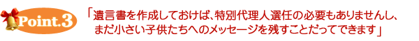 ポイント３　遺言書を作成しておけば、特別代理人選任の必要もありませんし、まだ小さい子供たちへのメッセージを残すことだってできます。